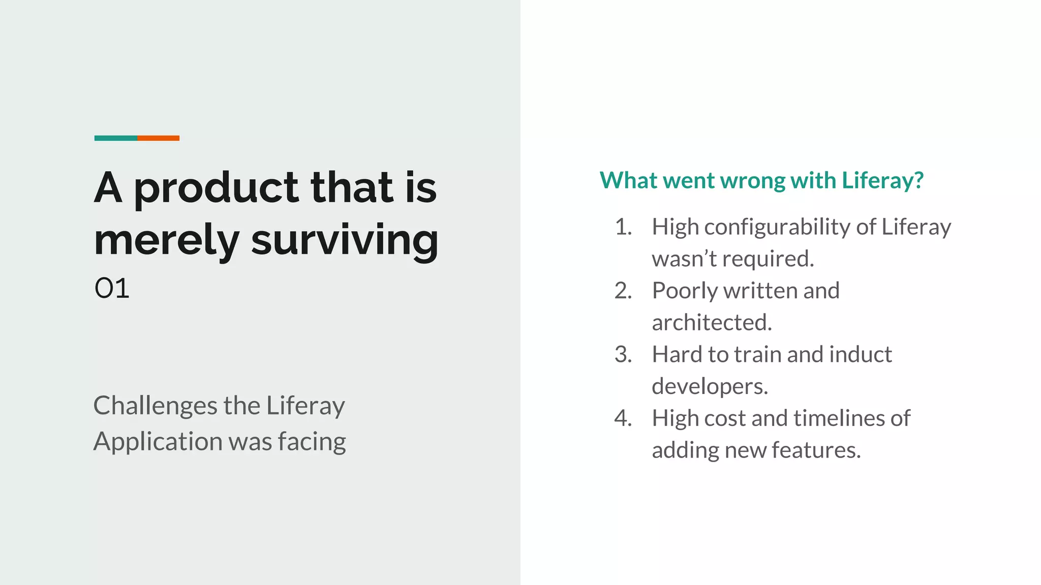 1
A product that is
merely surviving
01
Challenges the Liferay
Application was facing
What went wrong with Liferay?
1. High configurability of Liferay
wasn’t required.
2. Poorly written and
architected.
3. Hard to train and induct
developers.
4. High cost and timelines of
adding new features.
 