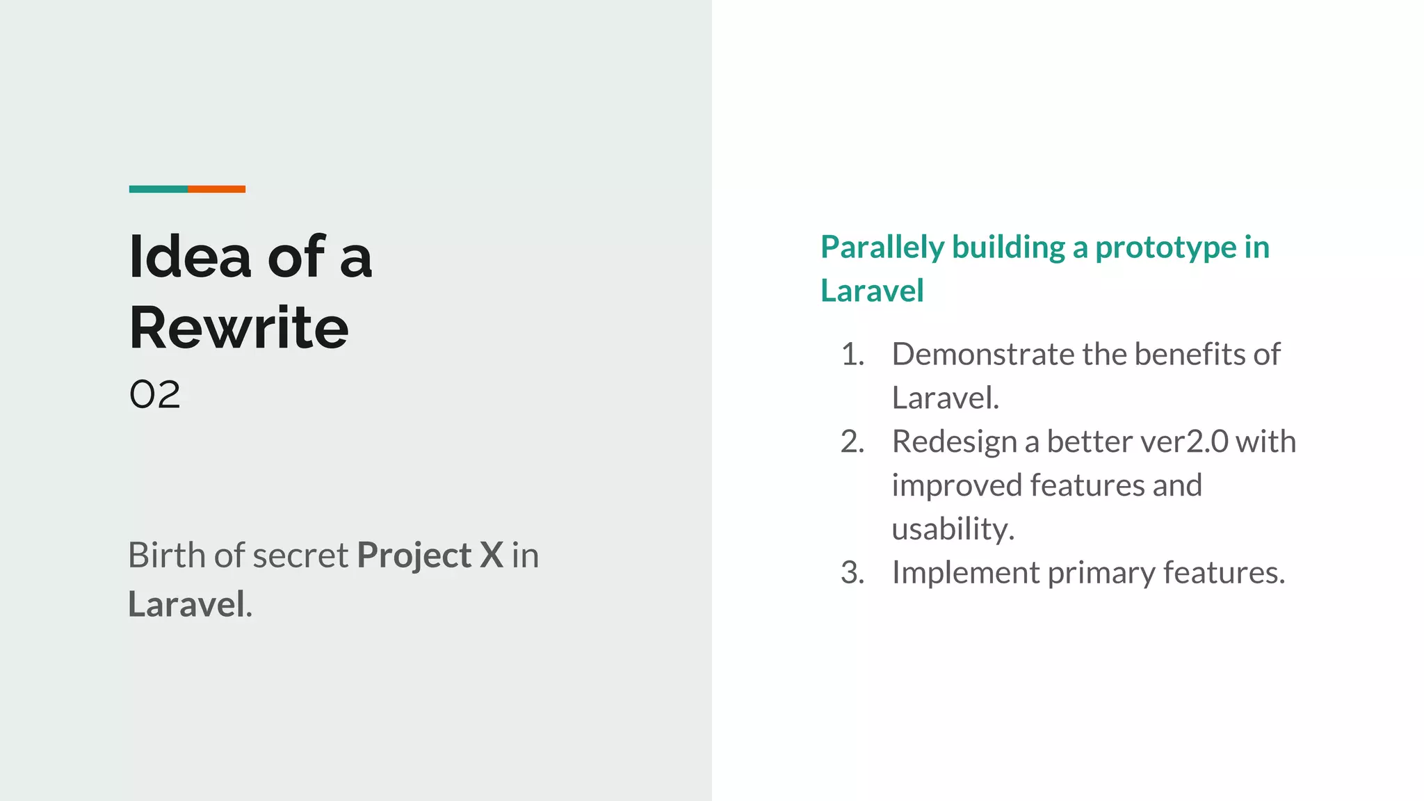 1
Idea of a
Rewrite
02
Birth of secret Project X in
Laravel.
Parallely building a prototype in
Laravel
1. Demonstrate the benefits of
Laravel.
2. Redesign a better ver2.0 with
improved features and
usability.
3. Implement primary features.
 