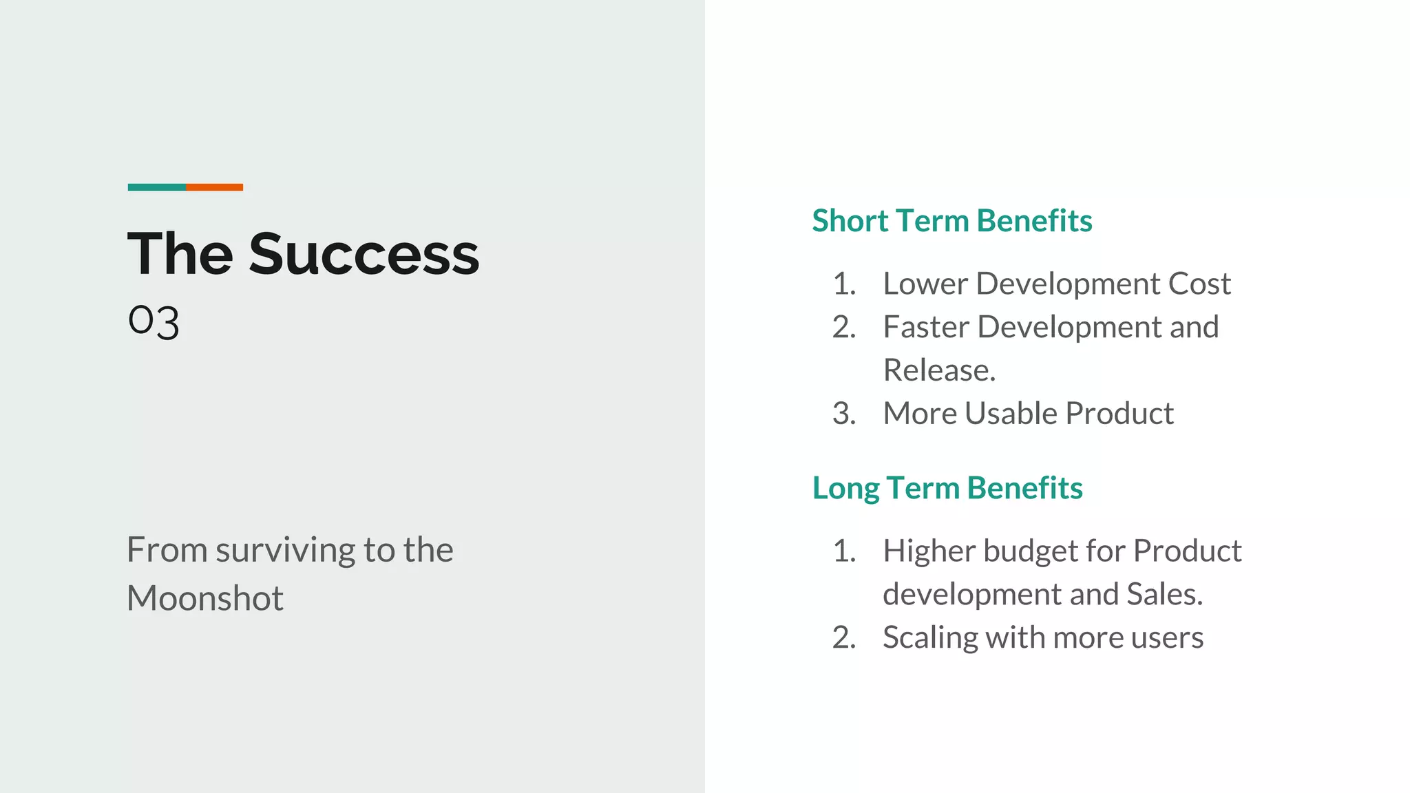 1
The Success
03
From surviving to the
Moonshot
Short Term Benefits
1. Lower Development Cost
2. Faster Development and
Release.
3. More Usable Product
Long Term Benefits
1. Higher budget for Product
development and Sales.
2. Scaling with more users
 