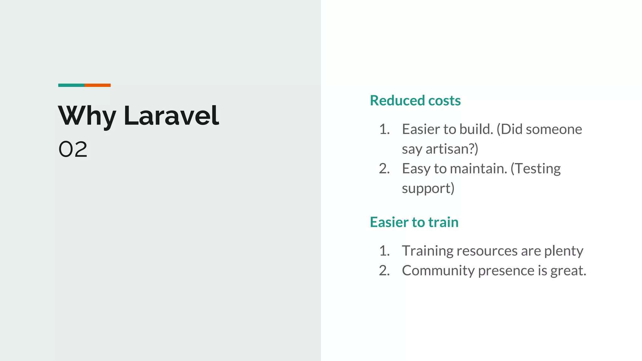 Why Laravel
02
Reduced costs
1. Easier to build. (Did someone
say artisan?)
2. Easy to maintain. (Testing
support)
Easier to train
1. Training resources are plenty
2. Community presence is great.
 