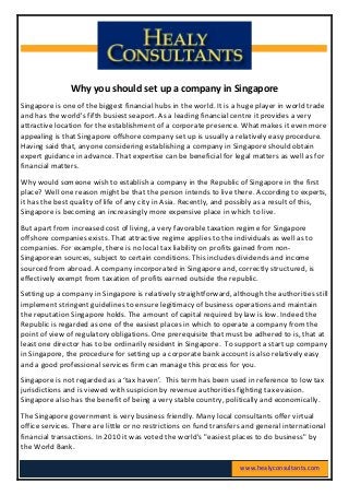  
	
  
	
  
	
  
Why	
  you	
  should	
  set	
  up	
  a	
  company	
  in	
  Singapore	
  
Singapore	
  is	
  one	
  of	
  the	
  biggest	
  financial	
  hubs	
  in	
  the	
  world.	
  It	
  is	
  a	
  huge	
  player	
  in	
  world	
  trade	
  
and	
  has	
  the	
  world's	
  fifth	
  busiest	
  seaport.	
  As	
  a	
  leading	
  financial	
  centre	
  it	
  provides	
  a	
  very	
  
attractive	
  location	
  for	
  the	
  establishment	
  of	
  a	
  corporate	
  presence.	
  What	
  makes	
  it	
  even	
  more	
  
appealing	
  is	
  that	
  Singapore	
  offshore	
  company	
  set	
  up	
  is	
  usually	
  a	
  relatively	
  easy	
  procedure.	
  
Having	
  said	
  that,	
  anyone	
  considering	
  establishing	
  a	
  company	
  in	
  Singapore	
  should	
  obtain	
  
expert	
  guidance	
  in	
  advance.	
  That	
  expertise	
  can	
  be	
  beneficial	
  for	
  legal	
  matters	
  as	
  well	
  as	
  for	
  
financial	
  matters.	
  
Why	
  would	
  someone	
  wish	
  to	
  establish	
  a	
  company	
  in	
  the	
  Republic	
  of	
  Singapore	
  in	
  the	
  first	
  
place?	
  Well	
  one	
  reason	
  might	
  be	
  that	
  the	
  person	
  intends	
  to	
  live	
  there.	
  According	
  to	
  experts,	
  
it	
  has	
  the	
  best	
  quality	
  of	
  life	
  of	
  any	
  city	
  in	
  Asia.	
  Recently,	
  and	
  possibly	
  as	
  a	
  result	
  of	
  this,	
  
Singapore	
  is	
  becoming	
  an	
  increasingly	
  more	
  expensive	
  place	
  in	
  which	
  to	
  live.	
  
But	
  apart	
  from	
  increased	
  cost	
  of	
  living,	
  a	
  very	
  favorable	
  taxation	
  regime	
  for	
  Singapore	
  
offshore	
  companies	
  exists.	
  That	
  attractive	
  regime	
  applies	
  to	
  the	
  individuals	
  as	
  well	
  as	
  to	
  
companies.	
  For	
  example,	
  there	
  is	
  no	
  local	
  tax	
  liability	
  on	
  profits	
  gained	
  from	
  non-­‐
Singaporean	
  sources,	
  subject	
  to	
  certain	
  conditions.	
  This	
  includes	
  dividends	
  and	
  income	
  
sourced	
  from	
  abroad.	
  A	
  company	
  incorporated	
  in	
  Singapore	
  and,	
  correctly	
  structured,	
  is	
  
effectively	
  exempt	
  from	
  taxation	
  of	
  profits	
  earned	
  outside	
  the	
  republic.	
  
Setting	
  up	
  a	
  company	
  in	
  Singapore	
  is	
  relatively	
  straightforward,	
  although	
  the	
  authorities	
  still	
  
implement	
  stringent	
  guidelines	
  to	
  ensure	
  legitimacy	
  of	
  business	
  operations	
  and	
  maintain	
  
the	
  reputation	
  Singapore	
  holds.	
  The	
  amount	
  of	
  capital	
  required	
  by	
  law	
  is	
  low.	
  Indeed	
  the	
  
Republic	
  is	
  regarded	
  as	
  one	
  of	
  the	
  easiest	
  places	
  in	
  which	
  to	
  operate	
  a	
  company	
  from	
  the	
  
point	
  of	
  view	
  of	
  regulatory	
  obligations.	
  One	
  prerequisite	
  that	
  must	
  be	
  adhered	
  to	
  is,	
  that	
  at	
  
least	
  one	
  director	
  has	
  to	
  be	
  ordinarily	
  resident	
  in	
  Singapore.	
  	
  To	
  support	
  a	
  start	
  up	
  company	
  
in	
  Singapore,	
  the	
  procedure	
  for	
  setting	
  up	
  a	
  corporate	
  bank	
  account	
  is	
  also	
  relatively	
  easy	
  
and	
  a	
  good	
  professional	
  services	
  firm	
  can	
  manage	
  this	
  process	
  for	
  you.	
  
Singapore	
  is	
  not	
  regarded	
  as	
  a	
  ‘tax	
  haven’.	
  	
  This	
  term	
  has	
  been	
  used	
  in	
  reference	
  to	
  low	
  tax	
  
jurisdictions	
  and	
  is	
  viewed	
  with	
  suspicion	
  by	
  revenue	
  authorities	
  fighting	
  tax	
  evasion.	
  
Singapore	
  also	
  has	
  the	
  benefit	
  of	
  being	
  a	
  very	
  stable	
  country,	
  politically	
  and	
  economically.	
  
The	
  Singapore	
  government	
  is	
  very	
  business	
  friendly.	
  Many	
  local	
  consultants	
  offer	
  virtual	
  
office	
  services.	
  There	
  are	
  little	
  or	
  no	
  restrictions	
  on	
  fund	
  transfers	
  and	
  general	
  international	
  
financial	
  transactions.	
  In	
  2010	
  it	
  was	
  voted	
  the	
  world's	
  "easiest	
  places	
  to	
  do	
  business"	
  by	
  
the	
  World	
  Bank.	
  
www.healyconsultants.com	
  
 