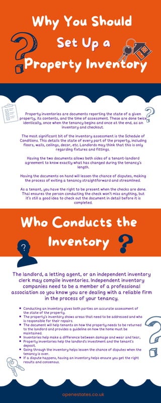 Property inventories are documents reporting the state of a given
property, its contents, and the time of assessment. These are done twice
identically, once when the tenancy begins and once at the end, as an
inventory and checkout.
The most significant bit of the inventory assessment is the Schedule of
Conditions. This details the state of every part of the property, including
floors, walls, ceilings, decor, etc. Landlords may think that this is only
regarding fixtures and fittings.
Having the two documents allows both sides of a tenant-landlord
agreement to know exactly what has changed during the tenancy's
length.
Having the documents on hand will lessen the chance of disputes, making
the process of exiting a tenancy straightforward and streamlined.
As a tenant, you have the right to be present when the checks are done.
Thai ensures the person conducting the check won't miss anything, but
it's still a good idea to check out the document in detail before it is
completed.
Who Conducts the
Inventory
The landlord, a letting agent, or an independent inventory
clerk may compile inventories. Independent inventory
companies need to be a member of a professional
association so you know you are dealing with a reliable firm
in the process of your tenancy.
Why You Should
Set Up a
Set Up a
Property Inventory
Conducting an inventory gives both parties an accurate assessment of
the state of the property.
The property's inventory shows areas that need to be addressed and who
is responsible for their repairs.
The document will help tenants on how the property needs to be returned
to the landlord and provides a guideline on how the home must be
maintained.
Inventories help make a difference between damage and wear and tear,
Property inventories help the landlord's investment and the tenant's
deposit.
Going through the inventory helps lessen the chance of disputes when the
tenancy is over.
If a dispute happens, having an inventory helps ensure you get the right
results and consensus.
openestates.co.uk
 