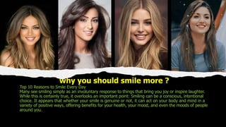 why you should smile more ?
Top 10 Reasons to Smile Every Day
Many see smiling simply as an involuntary response to things that bring you joy or inspire laughter.
While this is certainly true, it overlooks an important point: Smiling can be a conscious, intentional
choice. It appears that whether your smile is genuine or not, it can act on your body and mind in a
variety of positive ways, offering benefits for your health, your mood, and even the moods of people
around you.
 