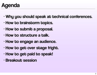 Agenda
• Why you should speak at technical conferences.
• How to brainstorm topics.
• How to submit a proposal.
• How to structure a talk.
• How to engage an audience.
• How to get over stage fright.
• How to get paid to speak!
• Breakout session
3
 