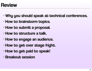 Review
• Why you should speak at technical conferences.
• How to brainstorm topics.
• How to submit a proposal.
• How to structure a talk.
• How to engage an audience.
• How to get over stage fright.
• How to get paid to speak!
• Breakout session
43
 