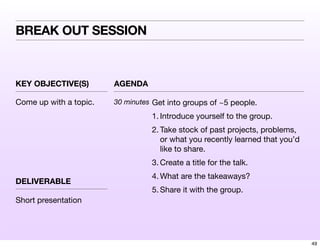 KEY OBJECTIVE(S) AGENDA
DELIVERABLE
BREAK OUT SESSION
Come up with a topic. 30 minutes Get into groups of ~5 people.
1. Introduce yourself to the group.
2. Take stock of past projects, problems,
or what you recently learned that you’d
like to share.
3. Create a title for the talk.
4. What are the takeaways?
5. Share it with the group.
Short presentation
49
 