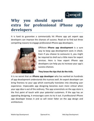 Why you should spend
extra for professional iPhone app
developers
It is hard to guarantee a commercially hit iPhone app yet expert app
developers can improve the chances of success. Read on to find out three
compelling reasons to engage professional iPhone app developers.

                             Offshore iPhone app development is a sure
                             way to keep app development costs in check.
                             Even if you choose to outsource it, you might
                             be required to shell out a little more for expert
                             services. Here is how expert iPhone app
                             developers can help you to increase your app’s
                             success chances.

                             They know the tips that do the trick.

It is no secret that an iPhone app developer who has worked on hundreds
of app development understands the nuances well. An expert developer can
bring fineness to your app which eventually translates into elevating user
experience. Impeccable app designing becomes even more critical when
your app idea is out of the ordinary. The app screenshots on the app store is
the first point of touch with your potential customers. If the app has an
appealing designing, it encourages users to try it out. A professional iPhone
app developer knows it and so will never falter on the app design and
architecture.




Mobile App Development         Openxcell Inc.          Web App Development
 
