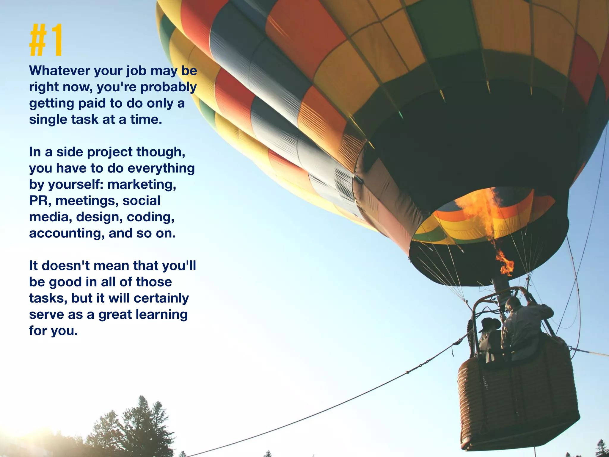 Whatever your job may be
right now, you're probably
getting paid to do only a
single task at a time.
In a side project though,
you have to do everything
by yourself: marketing,
PR, meetings, social
media, design, coding,
accounting, and so on.
It doesn't mean that you'll
be good in all of those
tasks, but it will certainly
serve as a great learning
for you.
 