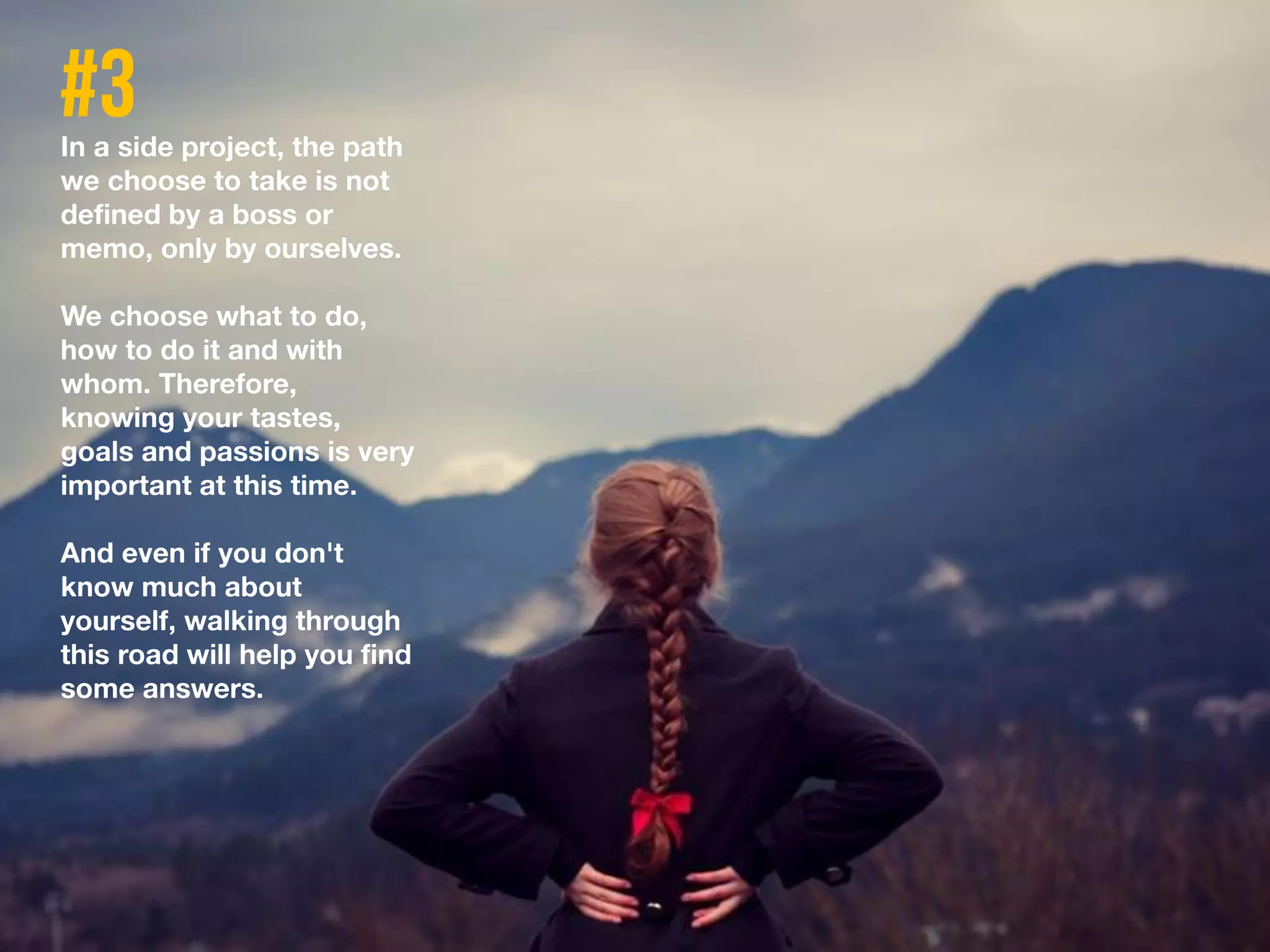 In a side project, the path
we choose to take is not
defined by a boss or
memo, only by ourselves.
We choose what to do,
how to do it and with
whom. Therefore,
knowing your tastes,
goals and passions is very
important at this time.
And even if you don't
know much about
yourself, walking through
this road will help you find
some answers.
 
