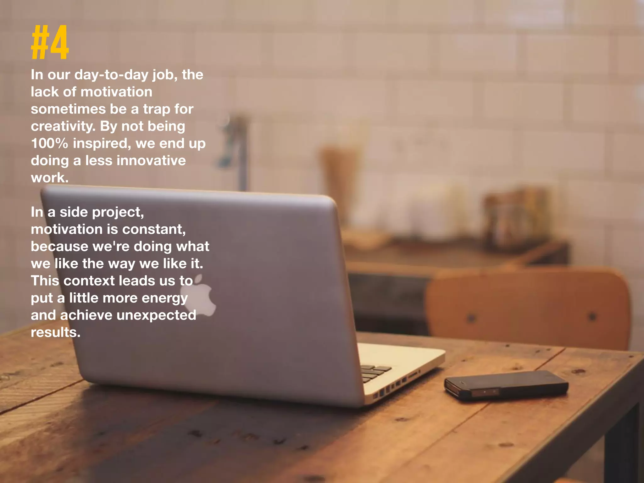 In our day-to-day job, the
lack of motivation
sometimes be a trap for
creativity. By not being
100% inspired, we end up
doing a less innovative
work.
In a side project,
motivation is constant,
because we're doing what
we like the way we like it.
This context leads us to
put a little more energy
and achieve unexpected
results.
 