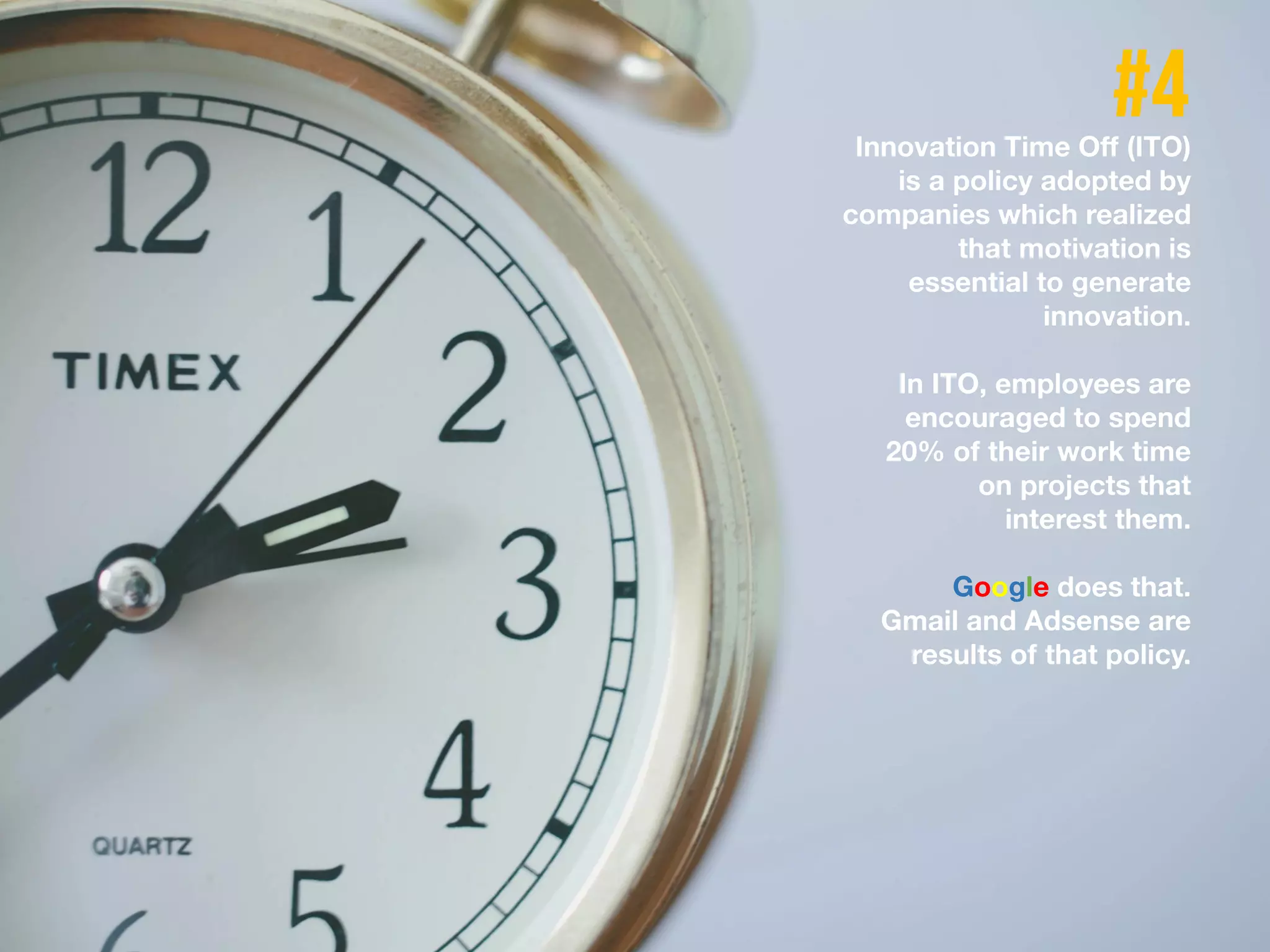 Innovation Time Off (ITO)
is a policy adopted by
companies which realized
that motivation is
essential to generate
innovation.
In ITO, employees are
encouraged to spend
20% of their work time
on projects that
interest them.
Google does that.
Gmail and Adsense are
results of that policy.
 