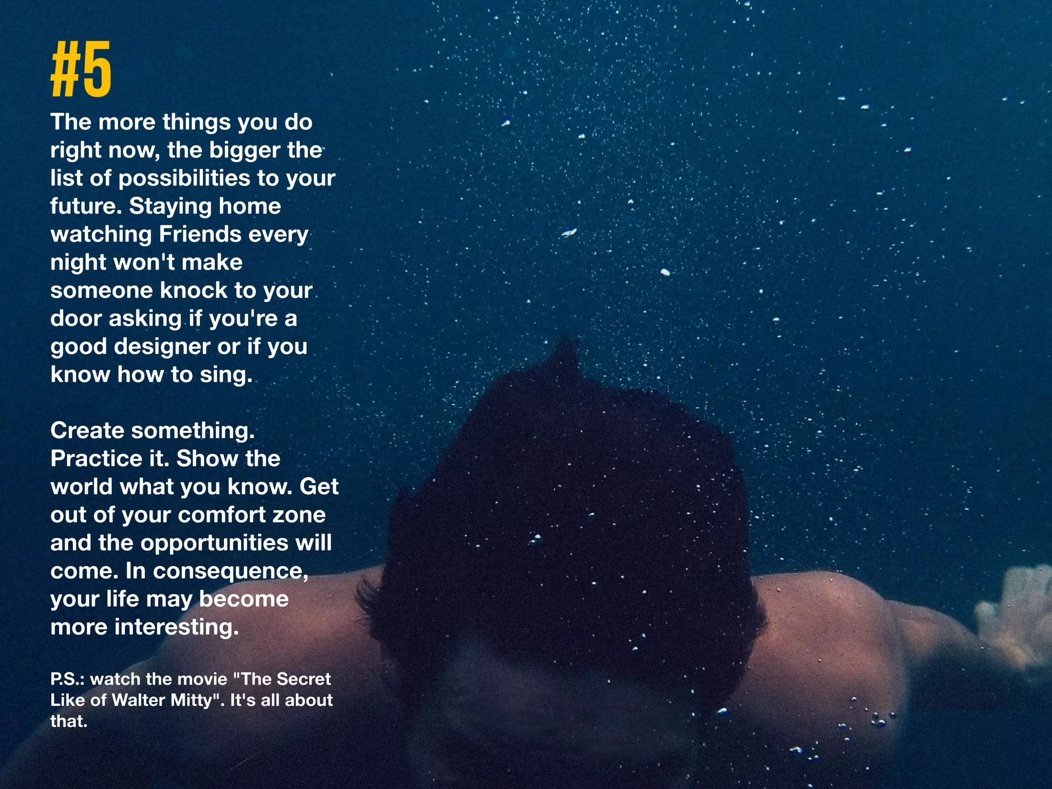 The more things you do
right now, the bigger the
list of possibilities to your
future. Staying home
watching Friends every
night won't make
someone knock to your
door asking if you're a
good designer or if you
know how to sing.
Create something.
Practice it. Show the
world what you know. Get
out of your comfort zone
and the opportunities will
come. In consequence,
your life may become
more interesting.
P.S.: watch the movie "The Secret
Like of Walter Mitty". It's all about
that.
 
