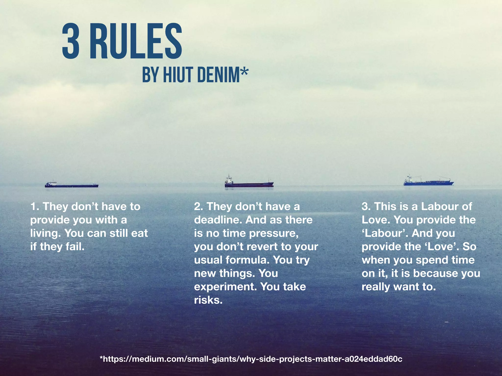 1. They don’t have to
provide you with a
living. You can still eat
if they fail.
*https://medium.com/small-giants/why-side-projects-matter-a024eddad60c
2. They don’t have a
deadline. And as there
is no time pressure,
you don’t revert to your
usual formula. You try
new things. You
experiment. You take
risks.
3. This is a Labour of
Love. You provide the
‘Labour’. And you
provide the ‘Love’. So
when you spend time
on it, it is because you
really want to.
 