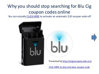 Why you should stop searching for Blu Cig
coupon codes online
You can actually CLICK HERE to activate an automatic $10 coupon code off
Presented by http://ecigscouponcode.com
Click HERE to skip and view coupon code
 