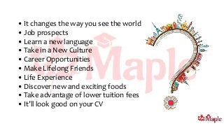 • It changes the way you see the world
• Job prospects
• Learn a new language
• Take in a New Culture
• Career Opportunities
• Make Lifelong Friends
• Life Experience
• Discover new and exciting foods
• Take advantage of lower tuition fees
• It’ll look good on your CV
 