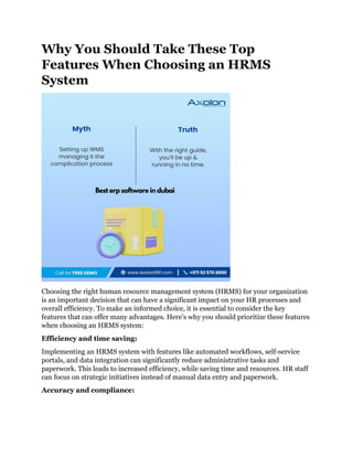 Why You Should Take These Top
Features When Choosing an HRMS
System
Choosing the right human resource management system (HRMS) for your organization
is an important decision that can have a significant impact on your HR processes and
overall efficiency. To make an informed choice, it is essential to consider the key
features that can offer many advantages. Here's why you should prioritize these features
when choosing an HRMS system:
Efficiency and time saving:
Implementing an HRMS system with features like automated workflows, self-service
portals, and data integration can significantly reduce administrative tasks and
paperwork. This leads to increased efficiency, while saving time and resources. HR staff
can focus on strategic initiatives instead of manual data entry and paperwork.
Accuracy and compliance:
 