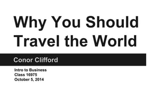 Why You Should 
Travel the World 
Conor Clifford 
Intro to Business 
Class 16975 
October 5, 2014 
 