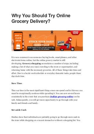 Why You Should Try Online
Grocery Delivery?
It is now common to see someone buying books, smartphones, and other
electronic items online, but the online grocery market is still
developing. Grocery shopping necessitates a number of steps, including
making a list of what you want, traveling to the store or supermarket, and
returning home with the necessary groceries. All of these things take time and
effort. Due to a hectic work schedule or everyday domestic tasks, people these
days lack time.
Save Time
They say time is the most significant thing a man can spend and in this way you
must be exceptionally cautious while spending it. You can save several hours
consistently in the event that you purchase Indian grocery online on the
web. Subsequently, you will get more opportunity to go through with your
family and friends and family.
Set aside Cash
Studies show that individuals are probably going to go through more cash in
the store while shopping on a vacant stomach or without a shopping list. You
 