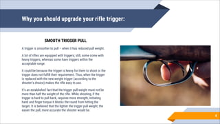 Why you should upgrade your rifle trigger:
A trigger is smoother to pull – when it has reduced pull weight.
A lot of rifles are equipped with triggers; still, some come with
heavy triggers, whereas some have triggers within the
acceptable range.
It could be because the trigger is heavy for them to shoot or the
trigger does not fulfill their requirement. Thus, when the trigger
is replaced with the new weight trigger (according to the
shooter’s choice) makes the rifle easy to use.
It’s an established fact that the trigger pull-weight must not be
more than half the weight of the rifle. While shooting, if the
trigger is hard to pull back, requires more strength, initiating
hand and finger torque it blocks the round from hitting the
target. It is believed that the lighter the trigger pull weight, the
easier the pull, more accurate the shooter would be.
4
SMOOTH TRIGGER PULL
 