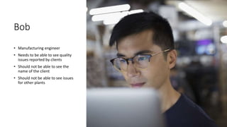 Bob
• Manufacturing engineer
• Needs to be able to see quality
issues reported by clients
• Should not be able to see the
name of the client
• Should not be able to see issues
for other plants
 