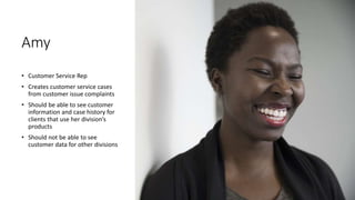 Amy
• Customer Service Rep
• Creates customer service cases
from customer issue complaints
• Should be able to see customer
information and case history for
clients that use her division’s
products
• Should not be able to see
customer data for other divisions
 