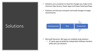 Solutions
• Solutions are a container to track the changes you make to the
Common Data Service, Power Apps and Power Automate flows
• Solutions are how you transport and install changes to target
environments
• Microsoft Dynamics 365 apps are installed using solutions
• 3rd party apps provided by Independent Software Vendors
(ISVs) also use solutions
 