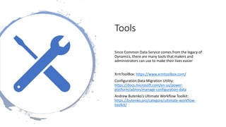 Tools
Since Common Data Service comes from the legacy of
Dynamics, there are many tools that makers and
administrators can use to make their lives easier
XrmToolBox: https://www.xrmtoolbox.com/
Configuration Data Migration Utility:
https://docs.microsoft.com/en-us/power-
platform/admin/manage-configuration-data
Andrew Butenko’s Ultimate Workflow Toolkit:
https://butenko.pro/category/ultimate-workflow-
toolkit/
 