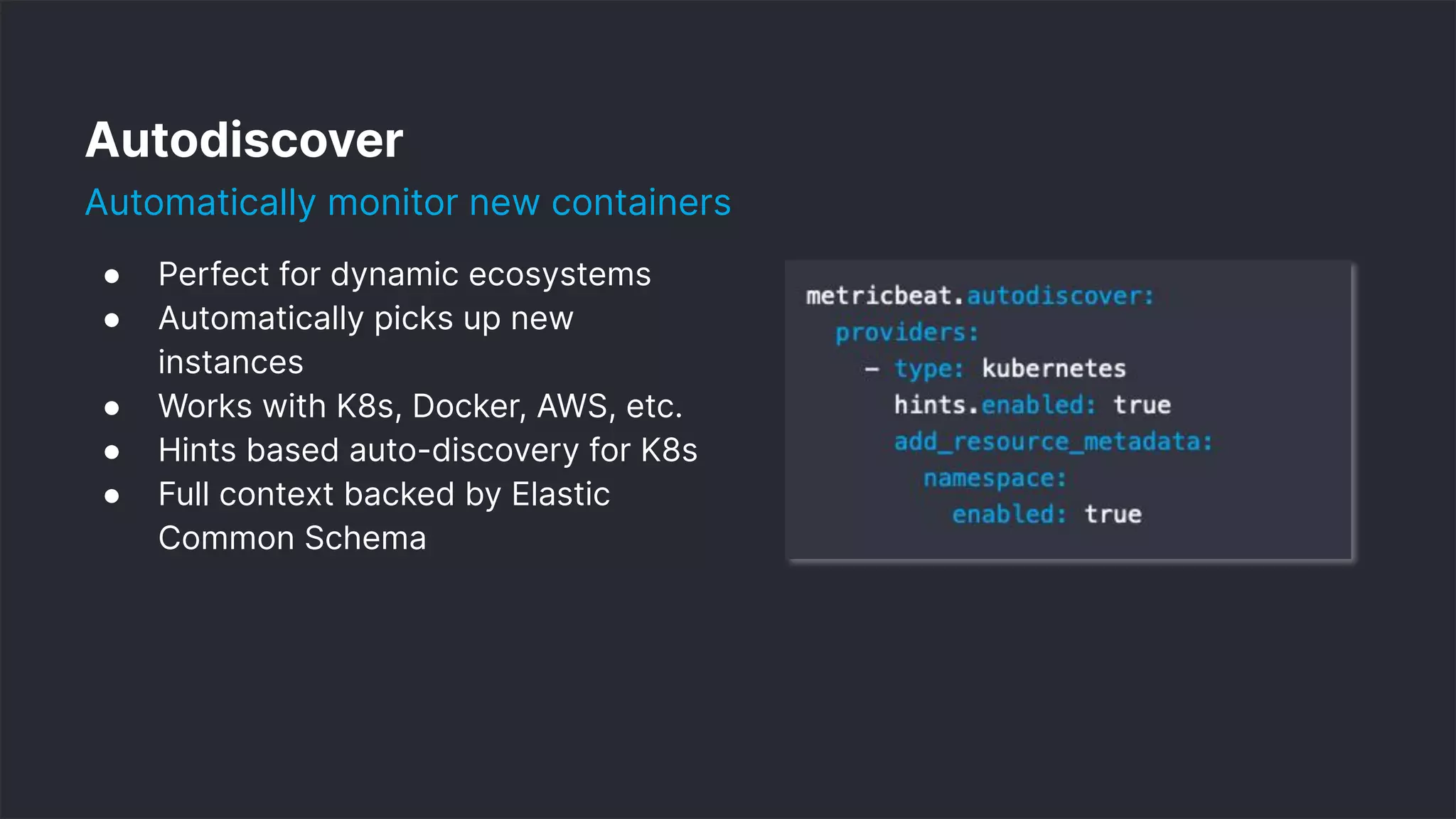 11
Autodiscover
Automatically monitor new containers
● Perfect for dynamic ecosystems
● Automatically picks up new
instances
● Works with K8s, Docker, AWS, etc.
● Hints based auto-discovery for K8s
● Full context backed by Elastic
Common Schema
 