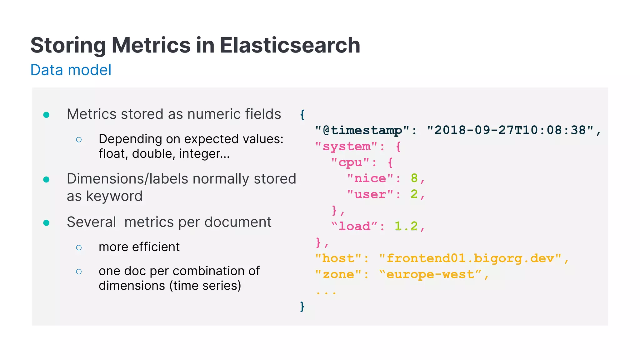 Storing Metrics in Elasticsearch
● Metrics stored as numeric fields
○ Depending on expected values:
float, double, integer...
● Dimensions/labels normally stored
as keyword
● Several metrics per document
○ more efficient
○ one doc per combination of
dimensions (time series)
{
"@timestamp": "2018-09-27T10:08:38",
"system": {
"cpu": {
"nice": 8,
"user": 2,
},
“load”: 1.2,
},
"host": "frontend01.bigorg.dev",
"zone": “europe-west”,
...
}
Data model
 