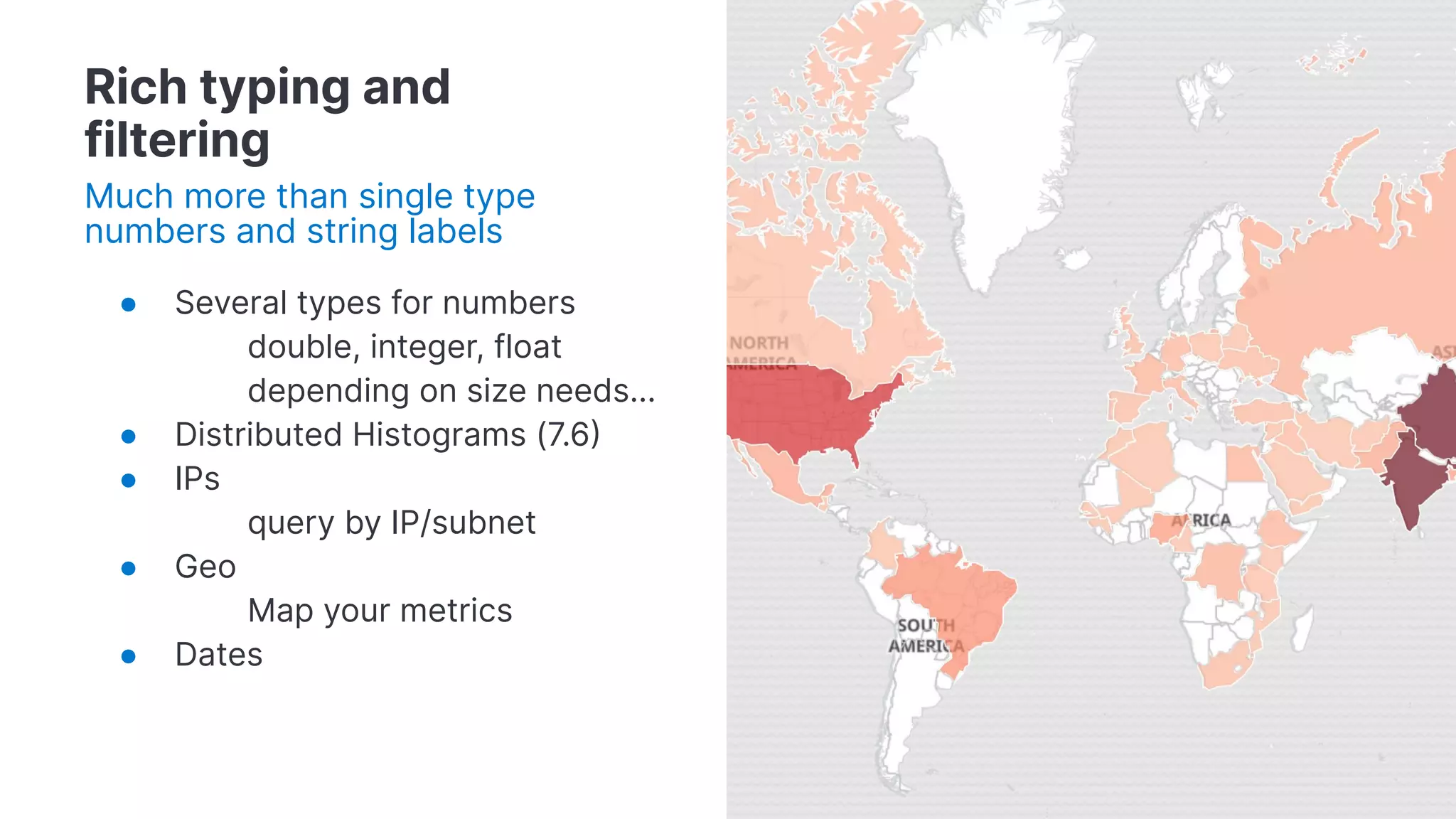 ● Several types for numbers
double, integer, float
depending on size needs…
● Distributed Histograms (7.6
● IPs
query by IP/subnet
● Geo
Map your metrics
● Dates
Rich typing and
filtering
Much more than single type
numbers and string labels
 