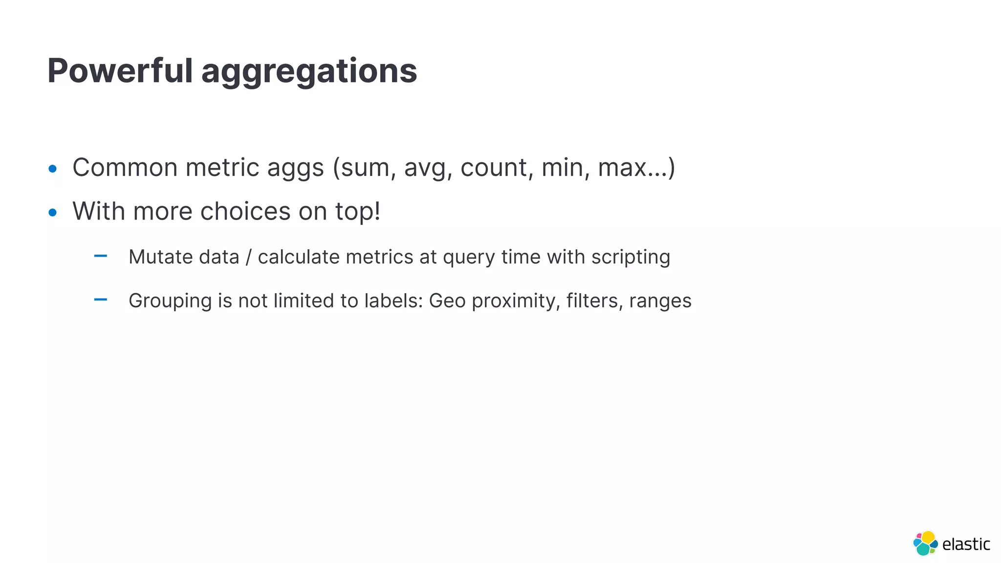 Powerful aggregations
• Common metric aggs (sum, avg, count, min, max…)
• With more choices on top!
– Mutate data / calculate metrics at query time with scripting
– Grouping is not limited to labels: Geo proximity, filters, ranges
 