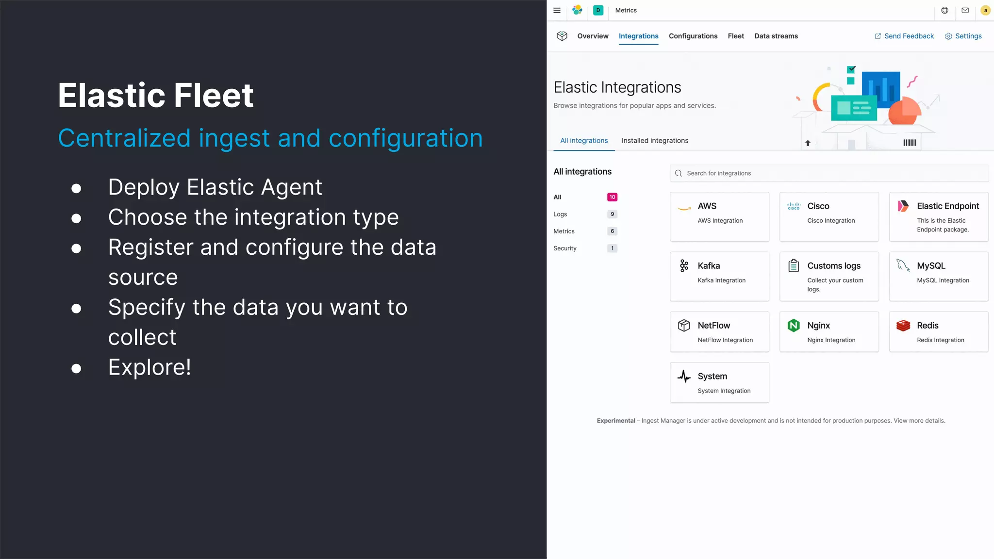 9
● Deploy Elastic Agent
● Choose the integration type
● Register and configure the data
source
● Specify the data you want to
collect
● Explore!
Elastic Fleet
Centralized ingest and configuration
 