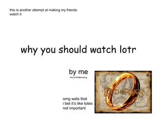 this is another attempt at making my friends
watch it




       why you should watch lotr

                                      by me
                                       frenchthellamaing




                                  omg wats that
                                  i bet it’s like totes
                                  not important
 