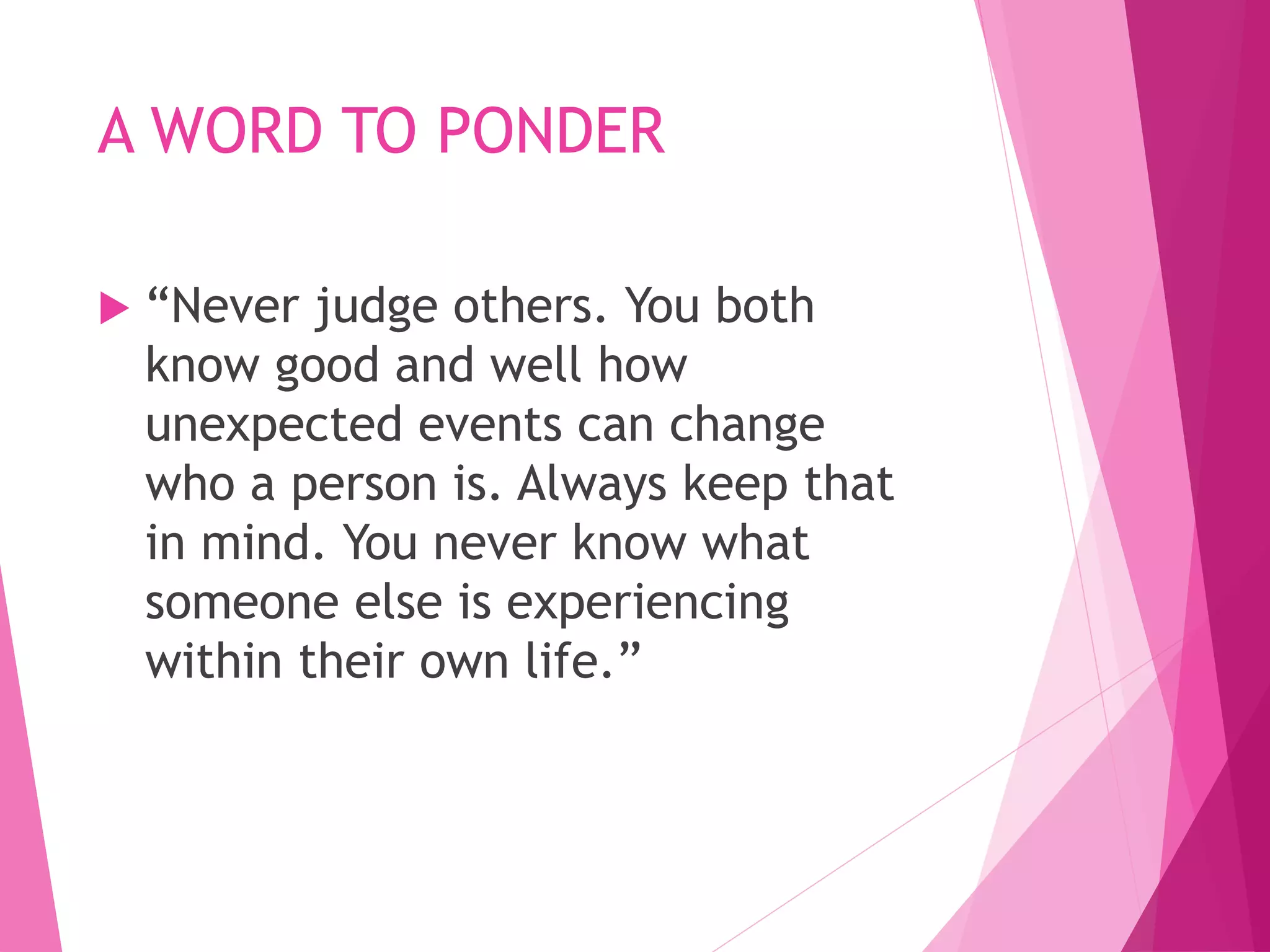 A WORD TO PONDER
 “Never judge others. You both
know good and well how
unexpected events can change
who a person is. Always keep that
in mind. You never know what
someone else is experiencing
within their own life.”
 