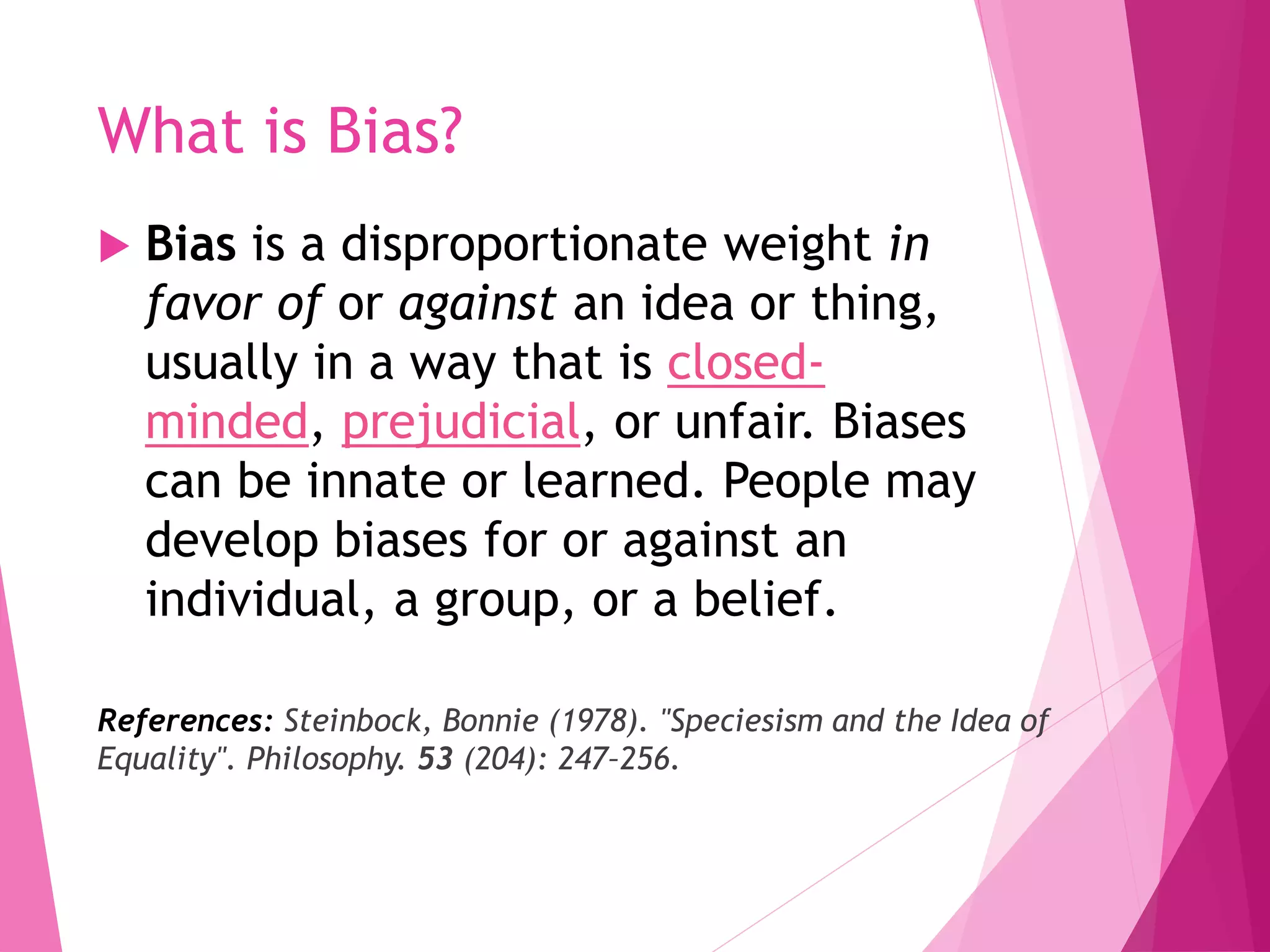 What is Bias?
 Bias is a disproportionate weight in
favor of or against an idea or thing,
usually in a way that is closed-
minded, prejudicial, or unfair. Biases
can be innate or learned. People may
develop biases for or against an
individual, a group, or a belief.
References: Steinbock, Bonnie (1978). "Speciesism and the Idea of
Equality". Philosophy. 53 (204): 247–256.
 