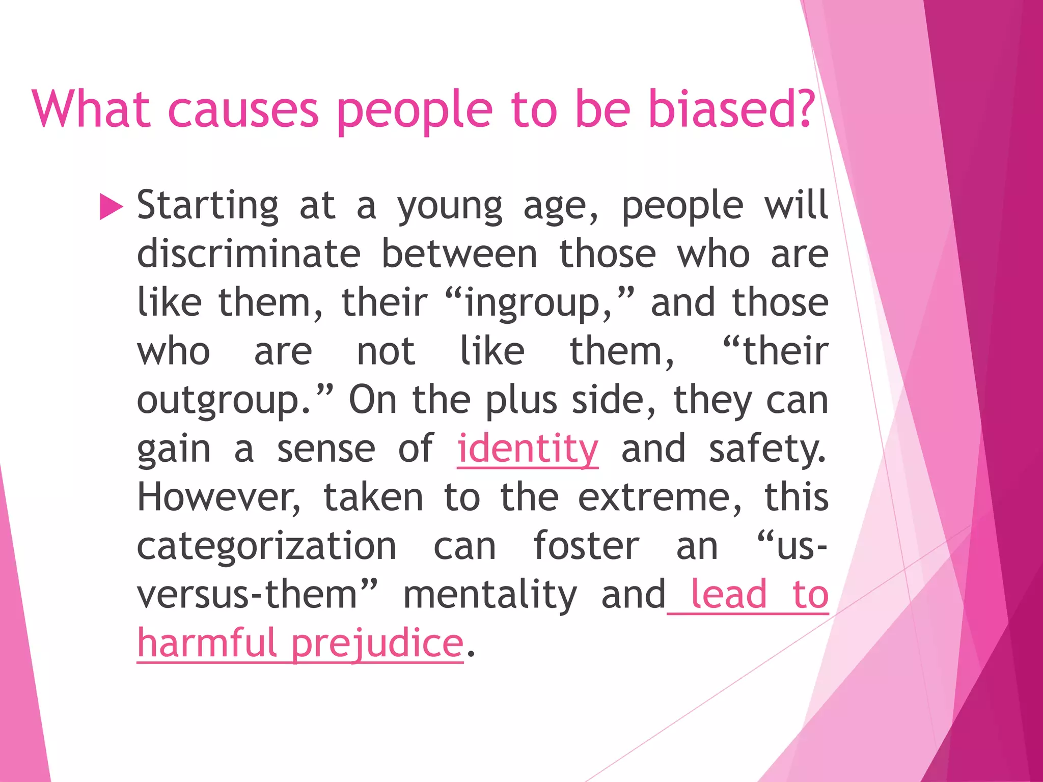 What causes people to be biased?
 Starting at a young age, people will
discriminate between those who are
like them, their “ingroup,” and those
who are not like them, “their
outgroup.” On the plus side, they can
gain a sense of identity and safety.
However, taken to the extreme, this
categorization can foster an “us-
versus-them” mentality and lead to
harmful prejudice.
 