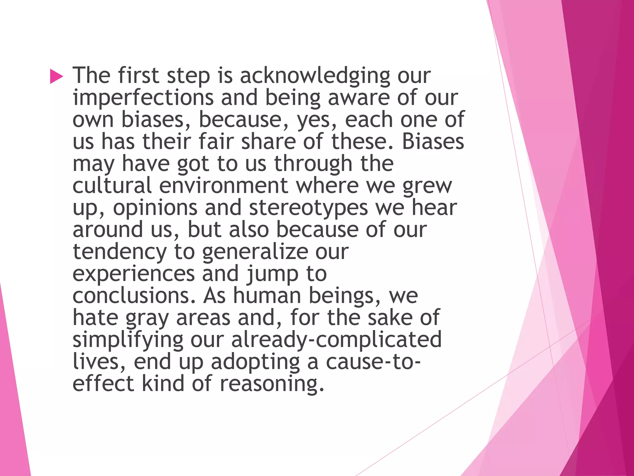  The first step is acknowledging our
imperfections and being aware of our
own biases, because, yes, each one of
us has their fair share of these. Biases
may have got to us through the
cultural environment where we grew
up, opinions and stereotypes we hear
around us, but also because of our
tendency to generalize our
experiences and jump to
conclusions. As human beings, we
hate gray areas and, for the sake of
simplifying our already-complicated
lives, end up adopting a cause-to-
effect kind of reasoning.
 