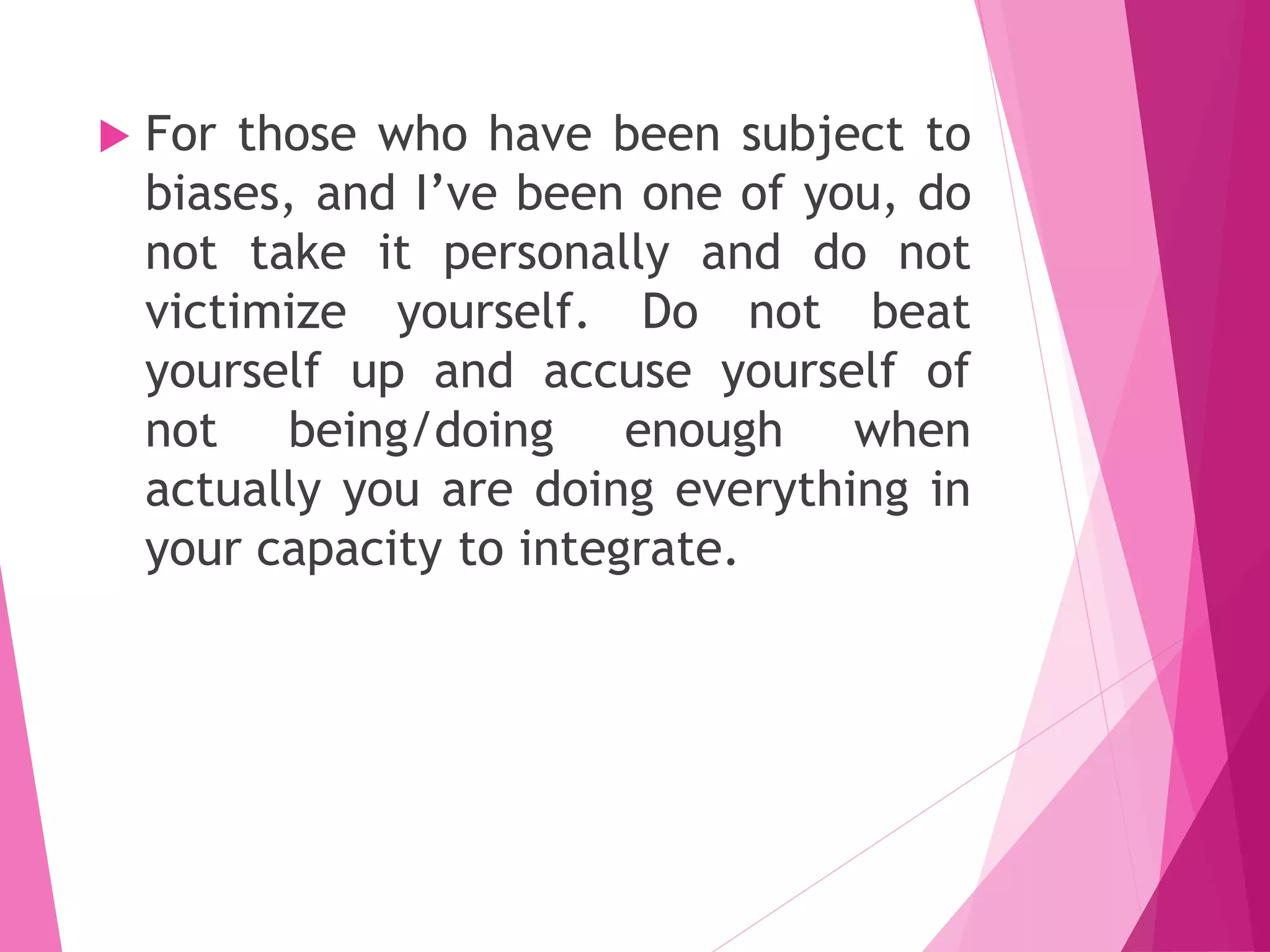  For those who have been subject to
biases, and I’ve been one of you, do
not take it personally and do not
victimize yourself. Do not beat
yourself up and accuse yourself of
not being/doing enough when
actually you are doing everything in
your capacity to integrate.
 