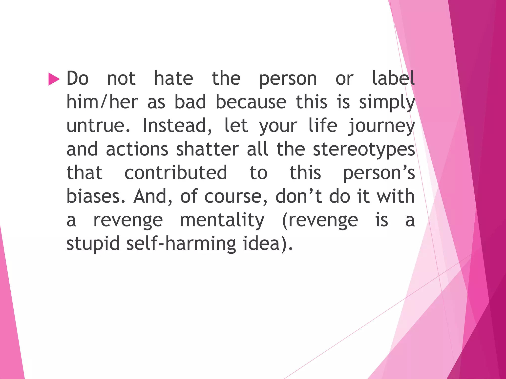  Do not hate the person or label
him/her as bad because this is simply
untrue. Instead, let your life journey
and actions shatter all the stereotypes
that contributed to this person’s
biases. And, of course, don’t do it with
a revenge mentality (revenge is a
stupid self-harming idea).
 