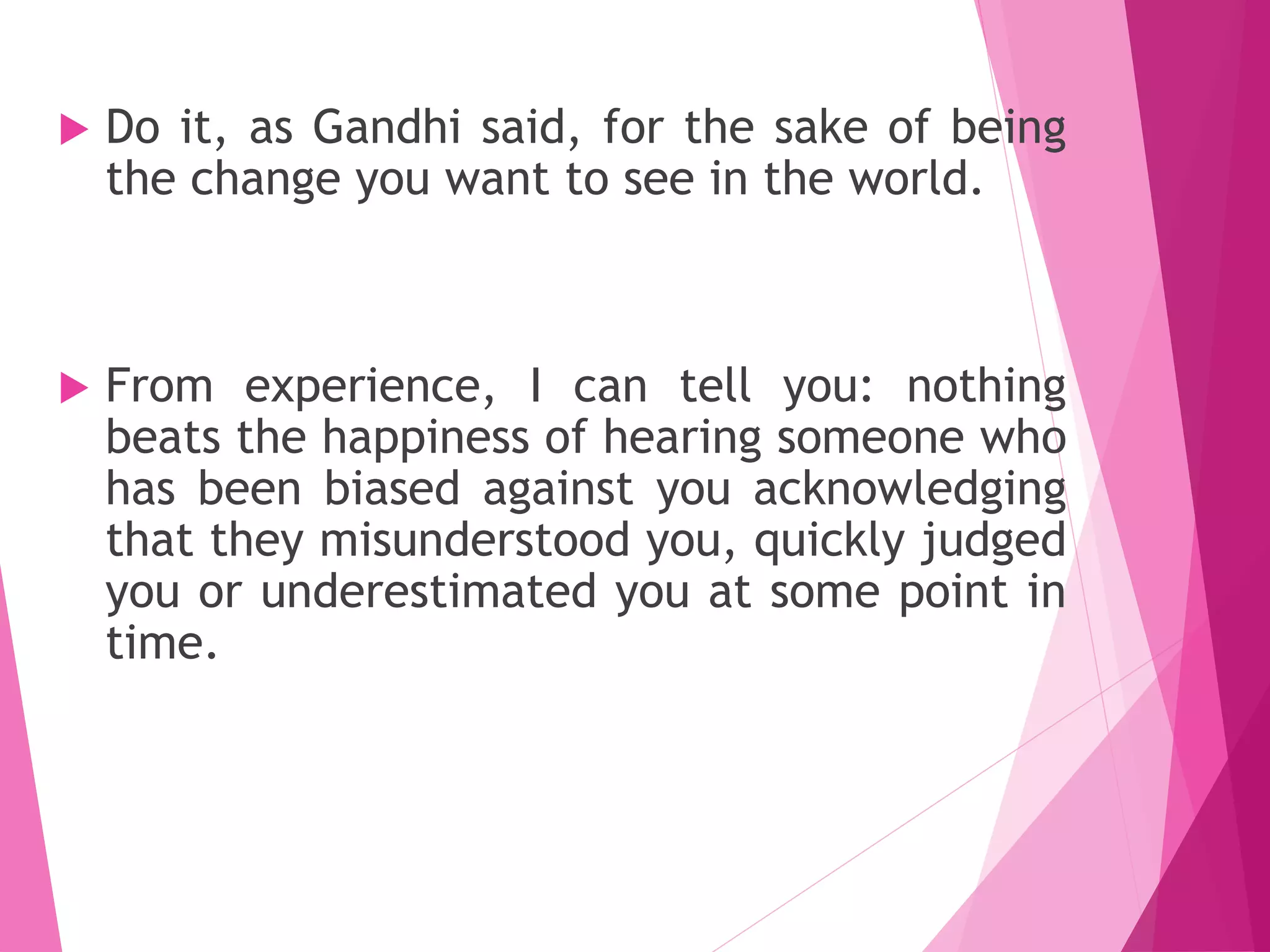  Do it, as Gandhi said, for the sake of being
the change you want to see in the world.
 From experience, I can tell you: nothing
beats the happiness of hearing someone who
has been biased against you acknowledging
that they misunderstood you, quickly judged
you or underestimated you at some point in
time.
 