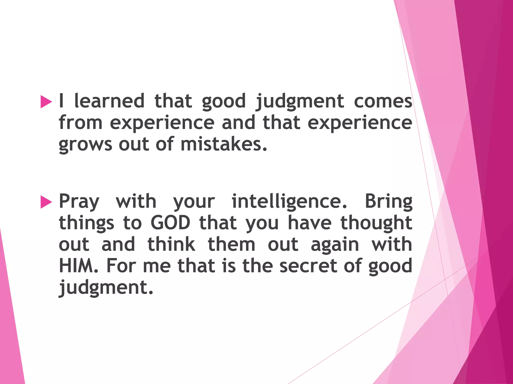  I learned that good judgment comes
from experience and that experience
grows out of mistakes.
 Pray with your intelligence. Bring
things to GOD that you have thought
out and think them out again with
HIM. For me that is the secret of good
judgment.
 