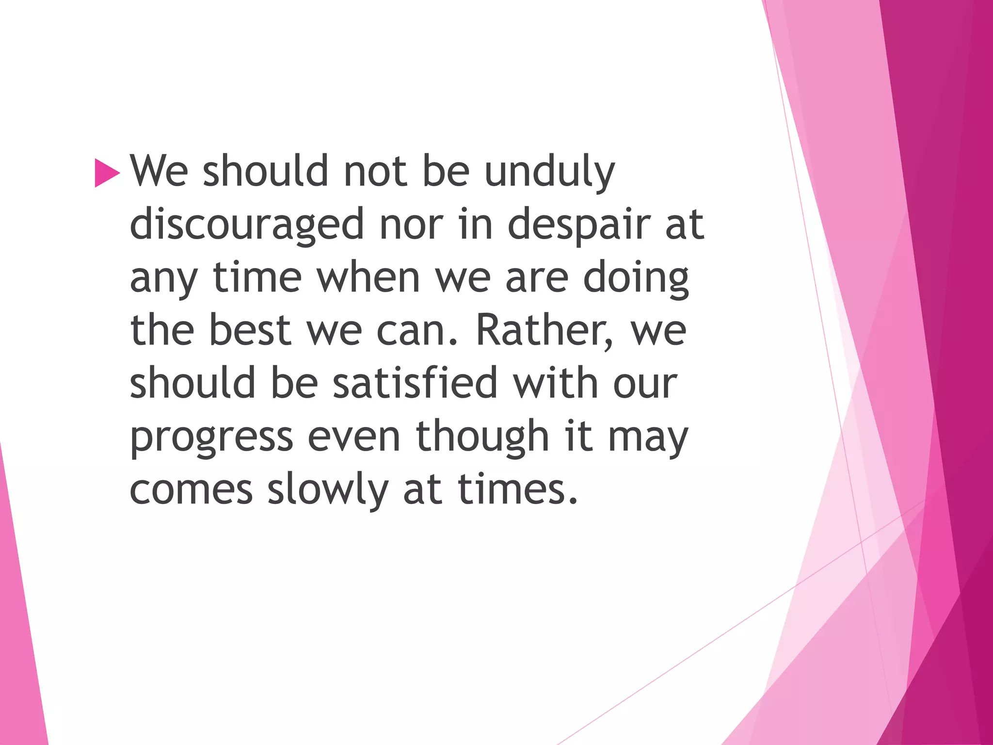  We should not be unduly
discouraged nor in despair at
any time when we are doing
the best we can. Rather, we
should be satisfied with our
progress even though it may
comes slowly at times.
 