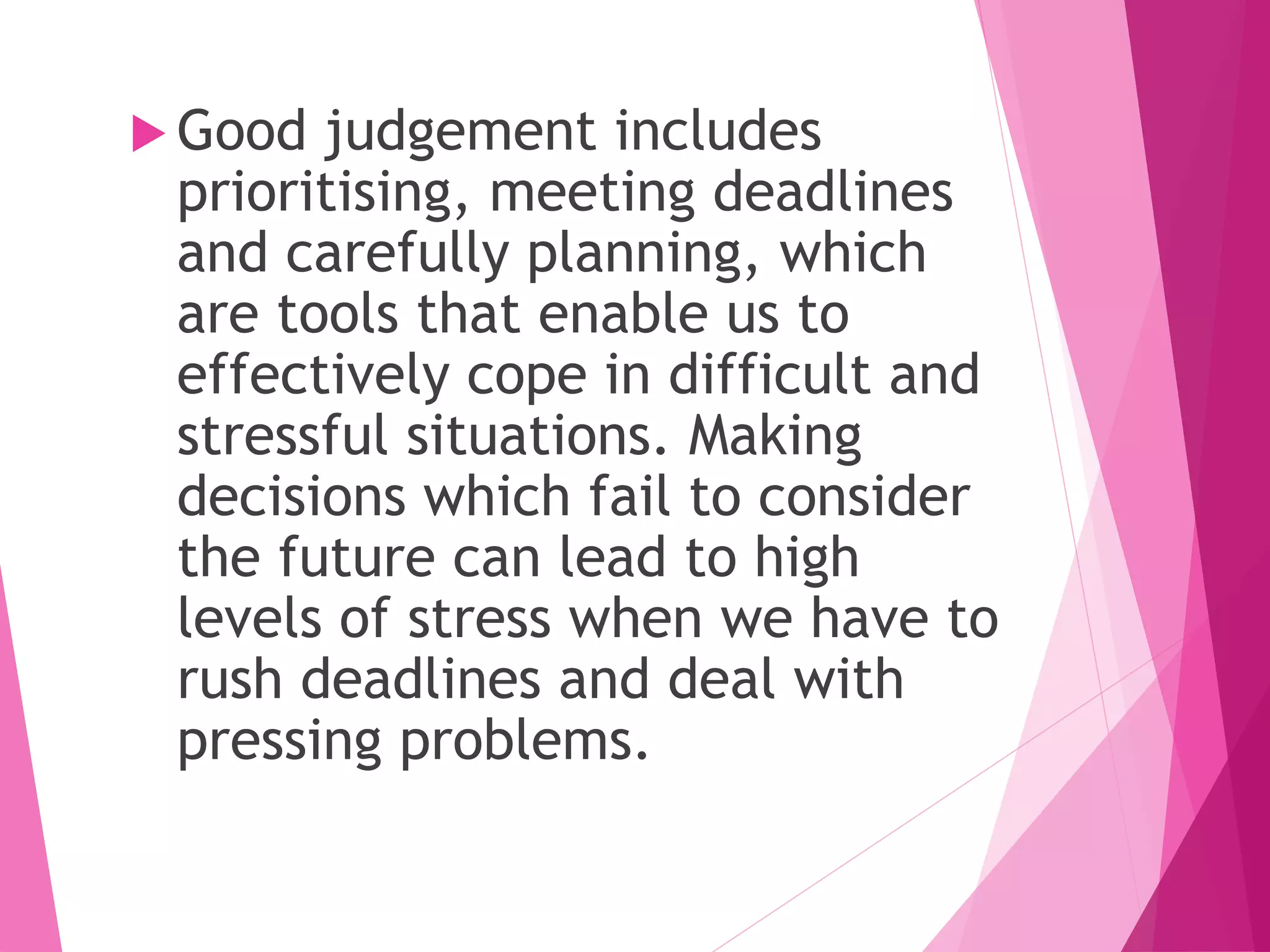  Good judgement includes
prioritising, meeting deadlines
and carefully planning, which
are tools that enable us to
effectively cope in difficult and
stressful situations. Making
decisions which fail to consider
the future can lead to high
levels of stress when we have to
rush deadlines and deal with
pressing problems.
 