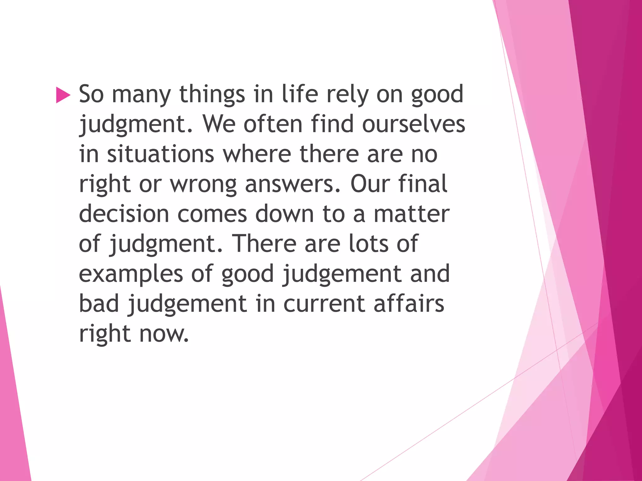  So many things in life rely on good
judgment. We often find ourselves
in situations where there are no
right or wrong answers. Our final
decision comes down to a matter
of judgment. There are lots of
examples of good judgement and
bad judgement in current affairs
right now.
 