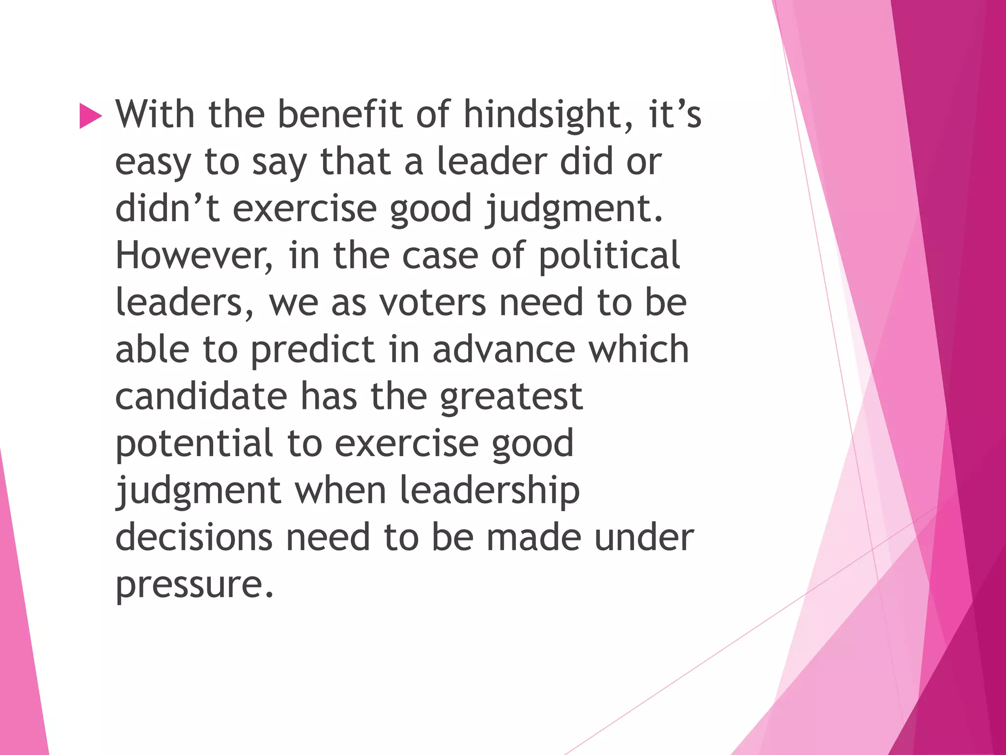  With the benefit of hindsight, it’s
easy to say that a leader did or
didn’t exercise good judgment.
However, in the case of political
leaders, we as voters need to be
able to predict in advance which
candidate has the greatest
potential to exercise good
judgment when leadership
decisions need to be made under
pressure.
 