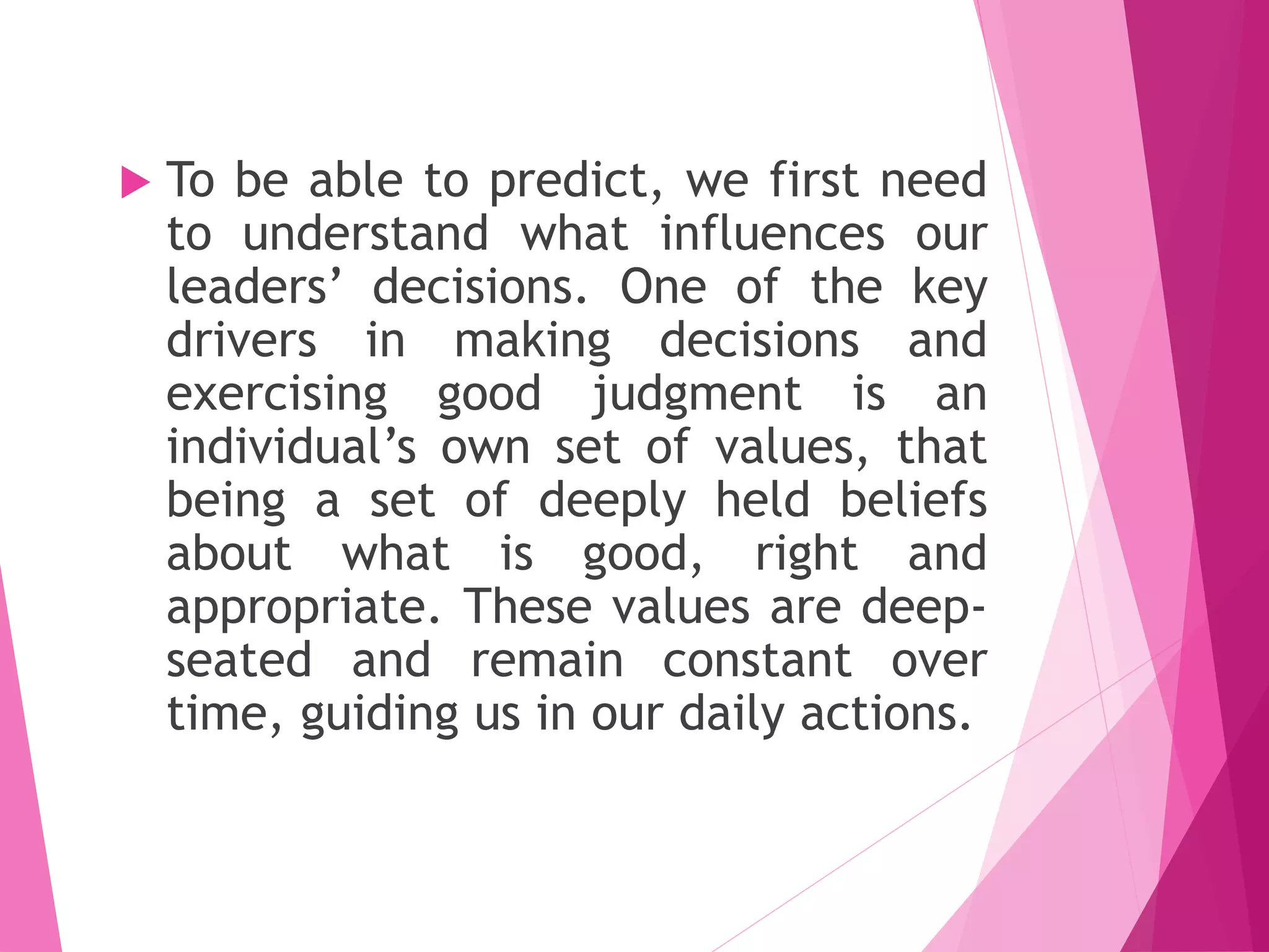  To be able to predict, we first need
to understand what influences our
leaders’ decisions. One of the key
drivers in making decisions and
exercising good judgment is an
individual’s own set of values, that
being a set of deeply held beliefs
about what is good, right and
appropriate. These values are deep-
seated and remain constant over
time, guiding us in our daily actions.
 