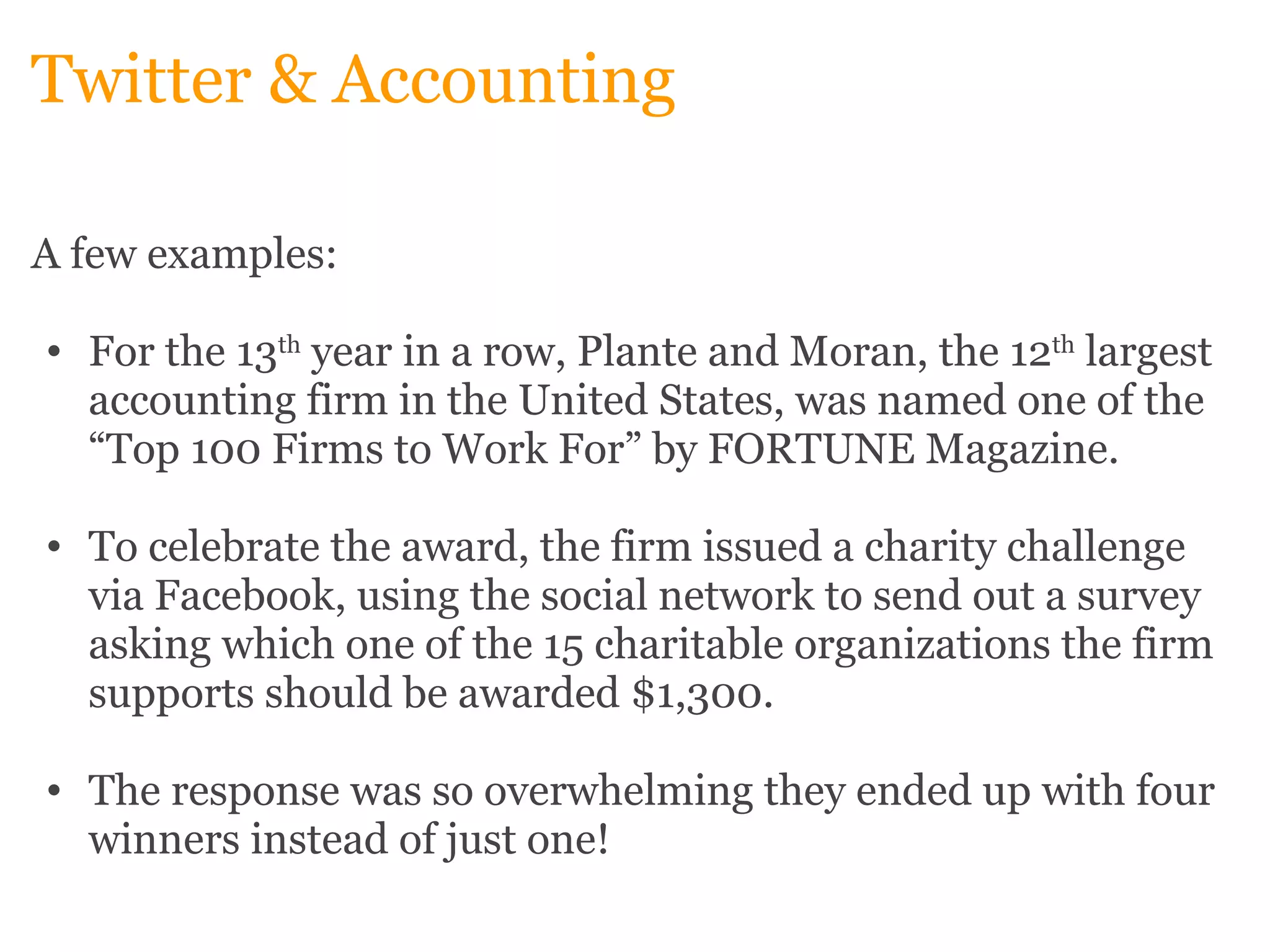 Twitter & Accounting A few examples:   For the 13 th  year in a row, Plante and Moran, the 12 th  largest accounting firm in the United States, was named one of the “Top 100 Firms to Work For” by FORTUNE Magazine.    To celebrate the award, the firm issued a charity challenge via Facebook, using the social network to send out a survey asking which one of the 15 charitable organizations the firm supports should be awarded $1,300.    The response was so overwhelming they ended up with four winners instead of just one!  