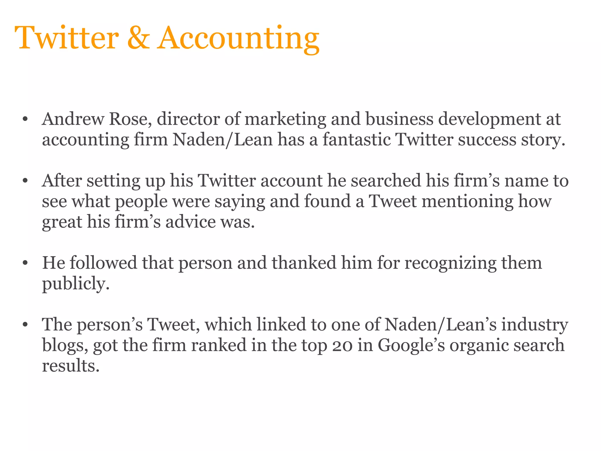 Twitter & Accounting Andrew Rose, director of marketing and business development at accounting firm Naden/Lean has a fantastic Twitter success story.    After setting up his Twitter account he searched his firm’s name to see what people were saying and found a Tweet mentioning how great his firm’s advice was.    He followed that person and thanked him for recognizing them publicly.    The person’s Tweet, which linked to one of Naden/Lean’s industry blogs, got the firm ranked in the top 20 in Google’s organic search results. 