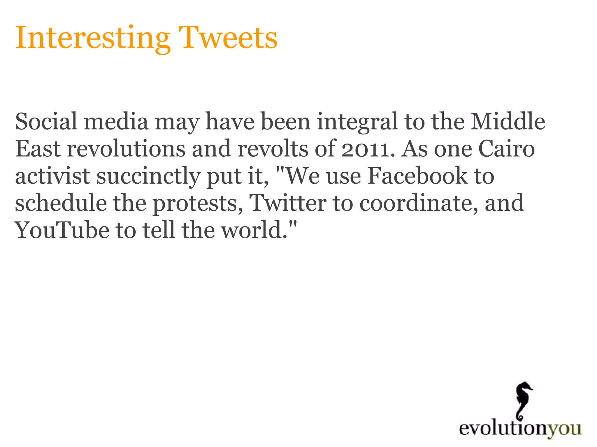 Interesting Tweets Social media may have been integral to the Middle East revolutions and revolts of 2011. As one Cairo activist succinctly put it, "We use Facebook to schedule the protests, Twitter to coordinate, and YouTube to tell the world." 