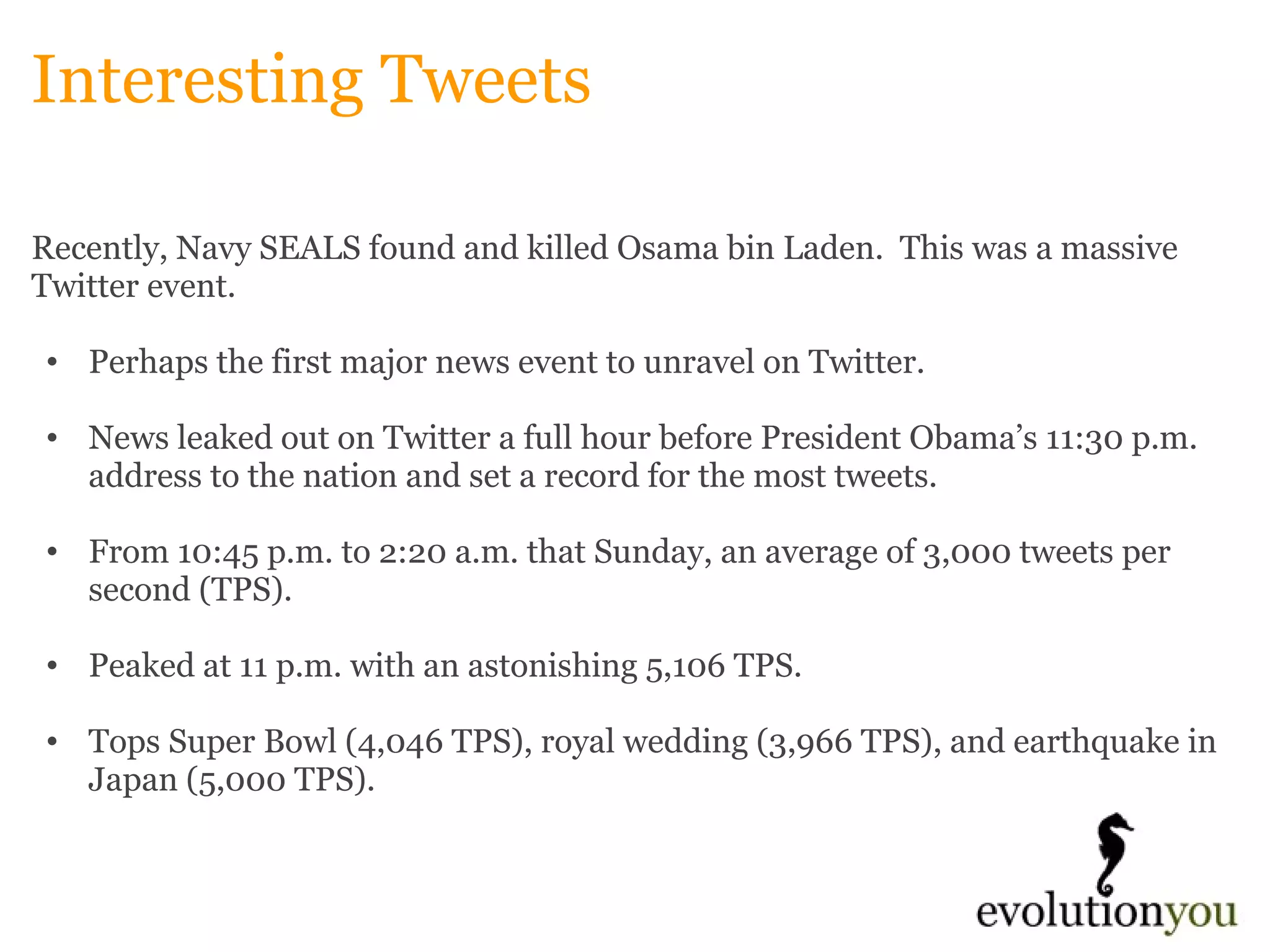 Interesting Tweets Recently, Navy SEALS found and killed Osama bin Laden.  This was a massive Twitter event.   Perhaps the first major news event to unravel on Twitter.    News leaked out on Twitter a full hour before President Obama’s 11:30 p.m. address to the nation and set a record for the most tweets.    From 10:45 p.m. to 2:20 a.m. that Sunday, an average of 3,000 tweets per second (TPS).    Peaked at 11 p.m. with an astonishing 5,106 TPS.    Tops Super Bowl (4,046 TPS), royal wedding (3,966 TPS), and earthquake in Japan (5,000 TPS). 